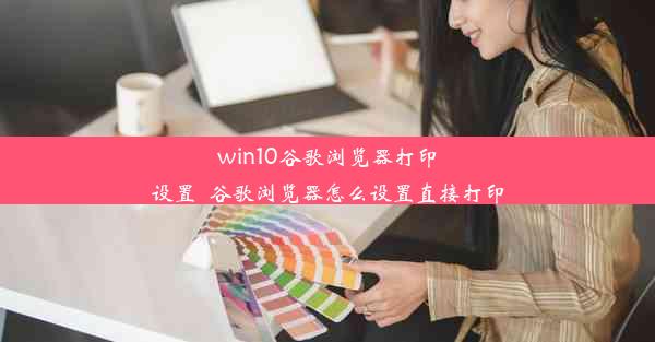 win10谷歌浏览器打印设置_谷歌浏览器怎么设置直接打印