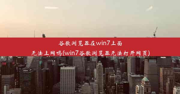 谷歌浏览器在win7上面无法上网吗(win7谷歌浏览器无法打开网页)