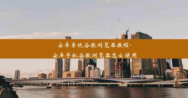 安卓系统谷歌浏览器教程-安卓手机谷歌浏览器怎么使用