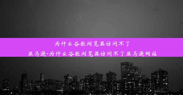 为什么谷歌浏览器访问不了亚马逊-为什么谷歌浏览器访问不了亚马逊网站