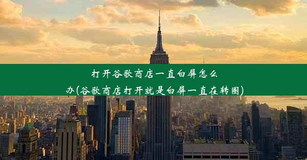 打开谷歌商店一直白屏怎么办(谷歌商店打开就是白屏一直在转圈)