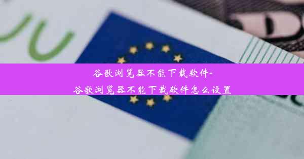 谷歌浏览器不能下载软件-谷歌浏览器不能下载软件怎么设置