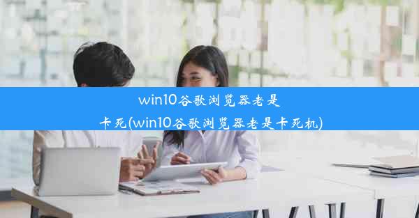 win10谷歌浏览器老是卡死(win10谷歌浏览器老是卡死机)