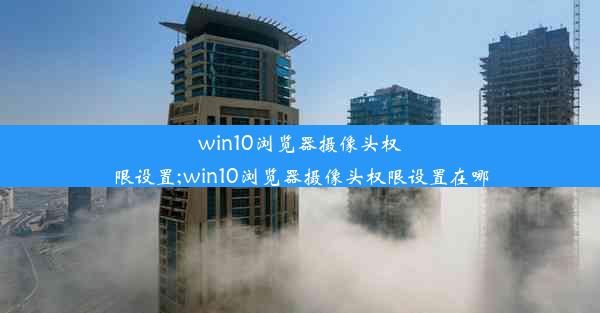 win10浏览器摄像头权限设置;win10浏览器摄像头权限设置在哪