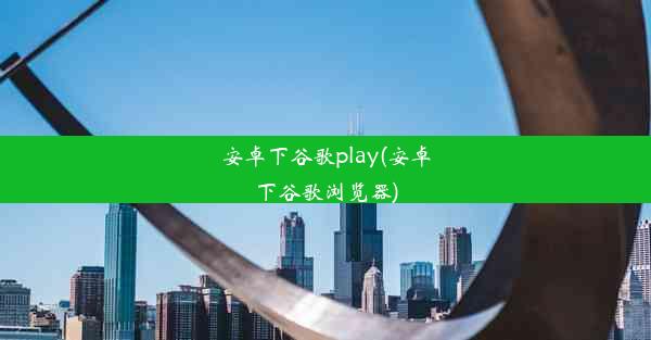 安卓下谷歌play(安卓下谷歌浏览器)