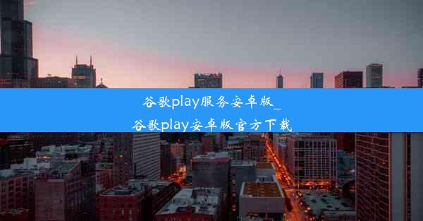 谷歌play服务安卓版_谷歌play安卓版官方下载