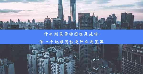 什么浏览器的图标是地球-像一个地球图标是什么浏览器