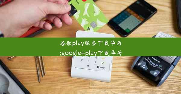 谷歌play服务下载华为;google+play下载华为