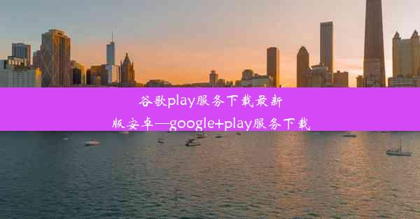 谷歌play服务下载最新版安卓—google+play服务下载