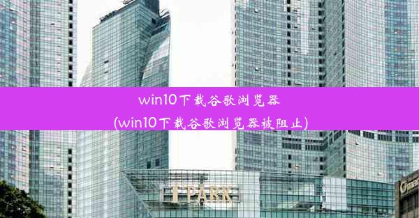 win10下载谷歌浏览器(win10下载谷歌浏览器被阻止)