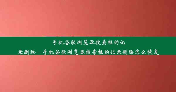 手机谷歌浏览器搜索框的记录删除—手机谷歌浏览器搜索框的记录删除怎么恢复