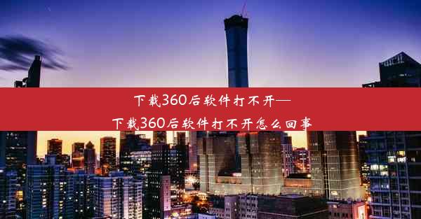 下载360后软件打不开—下载360后软件打不开怎么回事