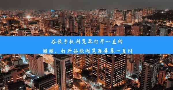 谷歌手机浏览器打开一直转圈圈、打开谷歌浏览器屏幕一直闪