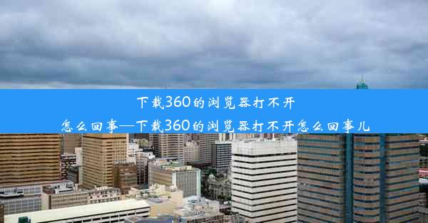 下载360的浏览器打不开怎么回事—下载360的浏览器打不开怎么回事儿