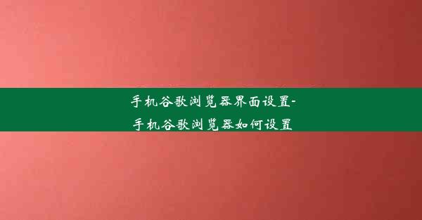 手机谷歌浏览器界面设置-手机谷歌浏览器如何设置