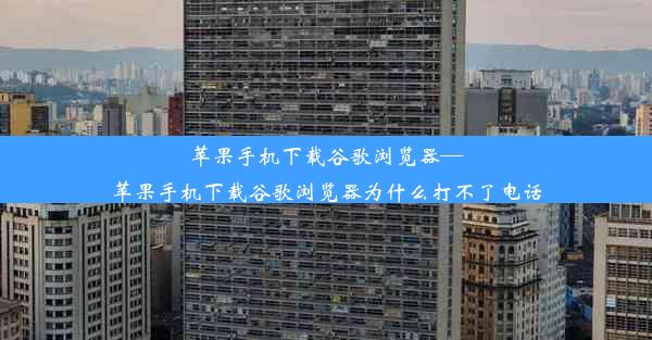 苹果手机下载谷歌浏览器—苹果手机下载谷歌浏览器为什么打不了电话