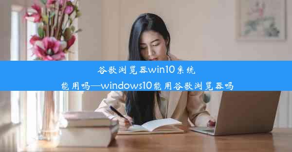 谷歌浏览器win10系统能用吗—windows10能用谷歌浏览器吗