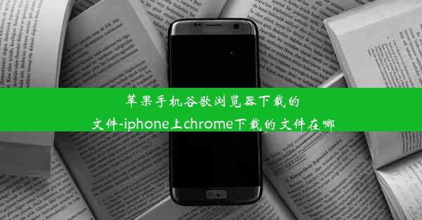 苹果手机谷歌浏览器下载的文件-iphone上chrome下载的文件在哪