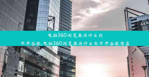 电脑360浏览器为什么打不开谷歌,电脑360浏览器为什么打不开谷歌商店