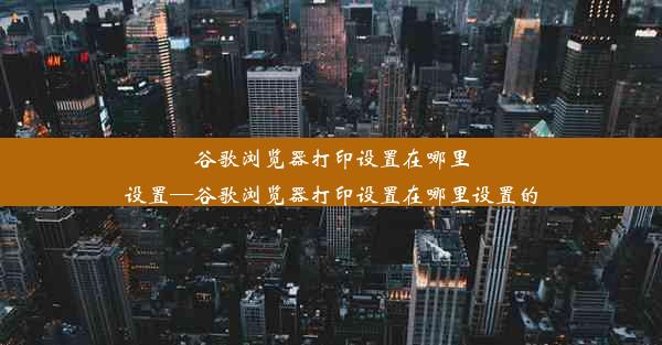 谷歌浏览器打印设置在哪里设置—谷歌浏览器打印设置在哪里设置的