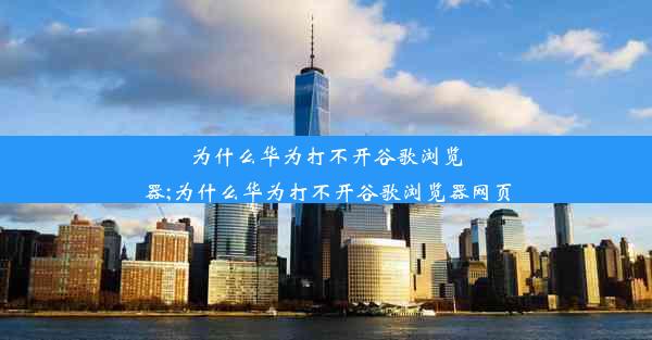 为什么华为打不开谷歌浏览器;为什么华为打不开谷歌浏览器网页