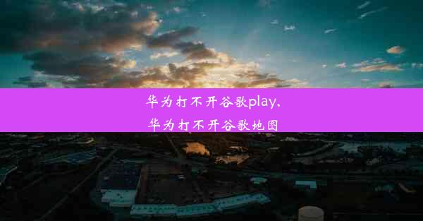 华为打不开谷歌play,华为打不开谷歌地图