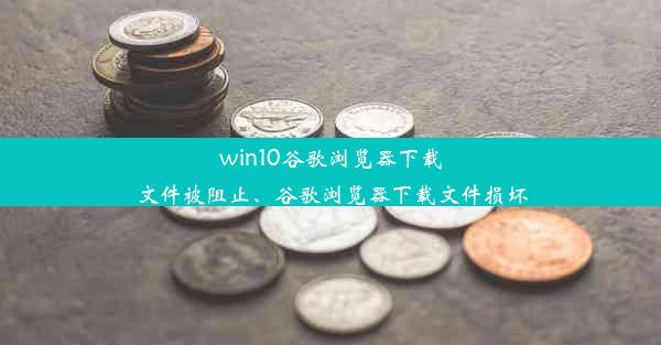 win10谷歌浏览器下载文件被阻止、谷歌浏览器下载文件损坏