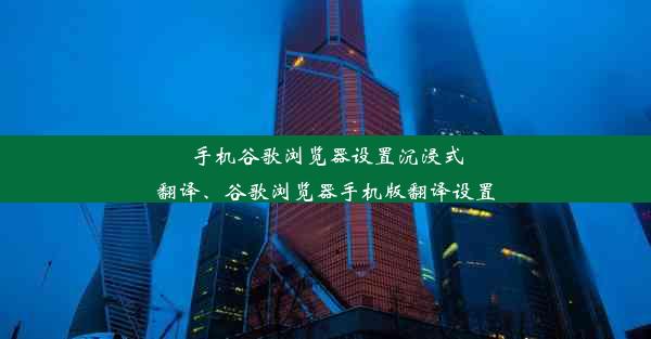 手机谷歌浏览器设置沉浸式翻译、谷歌浏览器手机版翻译设置