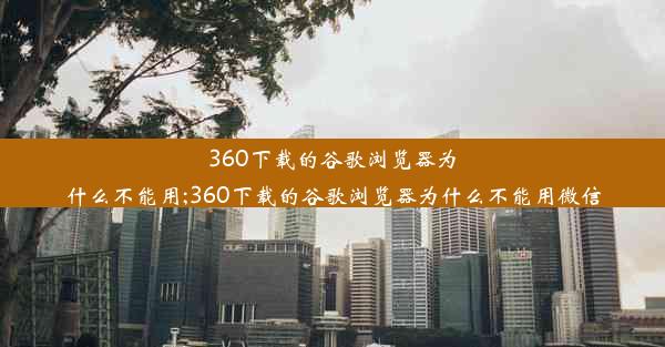 360下载的谷歌浏览器为什么不能用;360下载的谷歌浏览器为什么不能用微信