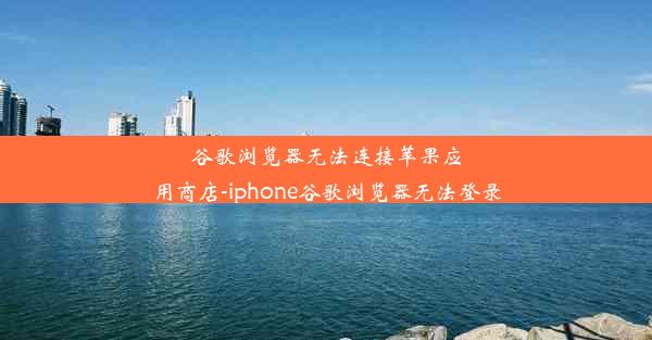 谷歌浏览器无法连接苹果应用商店-iphone谷歌浏览器无法登录