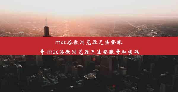 mac谷歌浏览器无法登账号-mac谷歌浏览器无法登账号和密码