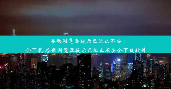 谷歌浏览器提示已阻止不安全下载,谷歌浏览器提示已阻止不安全下载软件