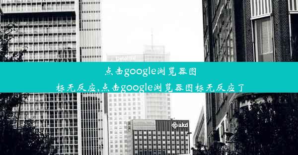 点击google浏览器图标无反应,点击google浏览器图标无反应了