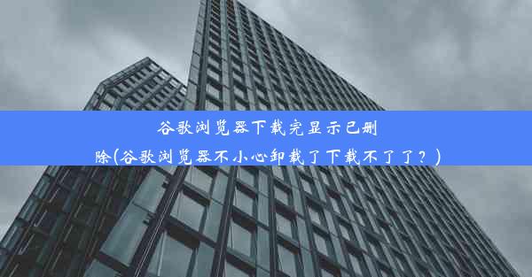 谷歌浏览器下载完显示已删除(谷歌浏览器不小心卸载了下载不了了？)