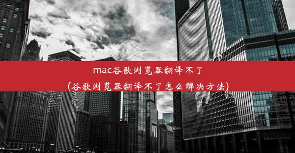 mac谷歌浏览器翻译不了(谷歌浏览器翻译不了怎么解决方法)