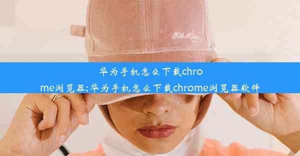 华为手机怎么下载chrome浏览器;华为手机怎么下载chrome浏览器软件