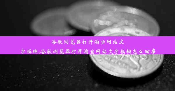 谷歌浏览器打开淘宝网站文字模糊,谷歌浏览器打开淘宝网站文字模糊怎么回事