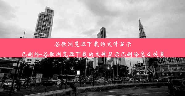 谷歌浏览器下载的文件显示已删除-谷歌浏览器下载的文件显示已删除怎么恢复