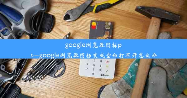 google浏览器图标ps—google浏览器图标变成空白打不开怎么办