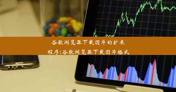 谷歌浏览器下载图片的扩展程序;谷歌浏览器下载图片格式