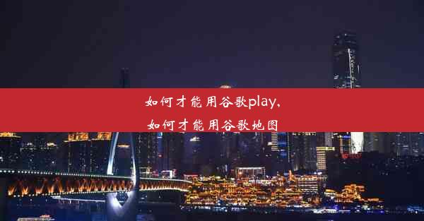 如何才能用谷歌play,如何才能用谷歌地图