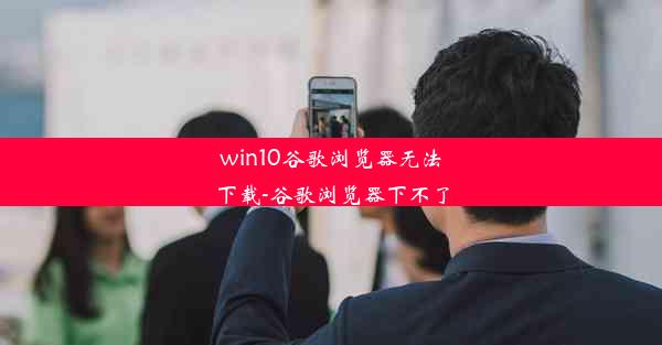 win10谷歌浏览器无法下载-谷歌浏览器下不了