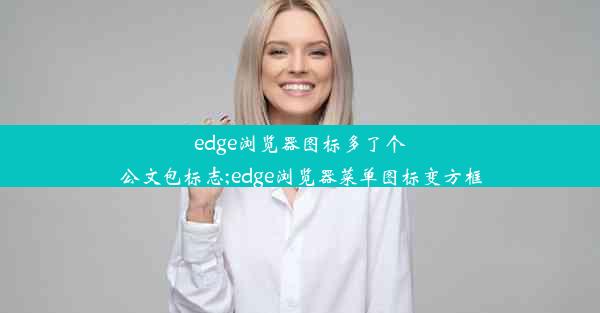 edge浏览器图标多了个公文包标志;edge浏览器菜单图标变方框