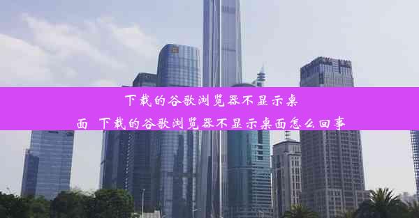 下载的谷歌浏览器不显示桌面_下载的谷歌浏览器不显示桌面怎么回事