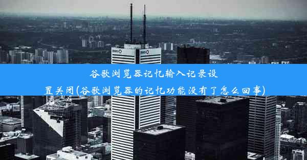 谷歌浏览器记忆输入记录设置关闭(谷歌浏览器的记忆功能没有了怎么回事)