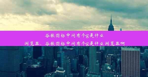 谷歌图标中间有个g是什么浏览器、谷歌图标中间有个g是什么浏览器啊