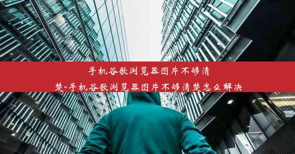 手机谷歌浏览器图片不够清楚-手机谷歌浏览器图片不够清楚怎么解决