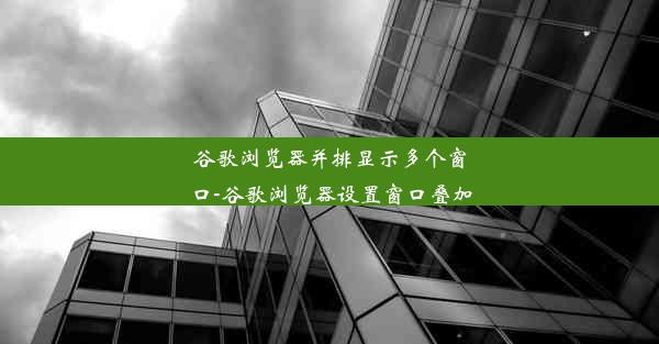 谷歌浏览器并排显示多个窗口-谷歌浏览器设置窗口叠加