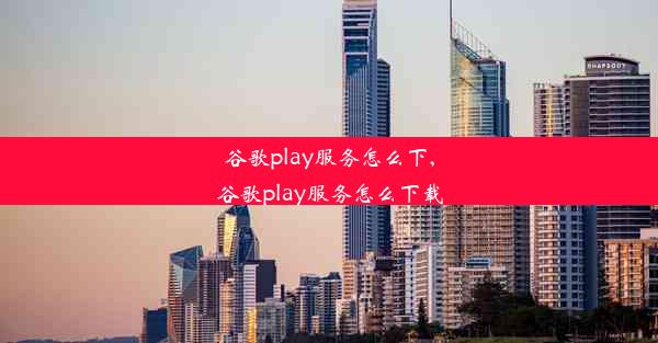 谷歌play服务怎么下,谷歌play服务怎么下载