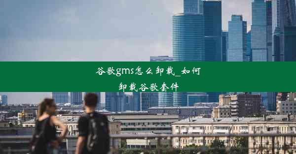 谷歌gms怎么卸载_如何卸载谷歌套件